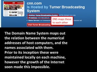 The Domain Name System maps out
the relation between the numerical
addresses of host computers, and the
names associated with them.
Prior to its inception these were
maintained locally on each machine,
however the growth of the Internet
soon made this impossible.
 