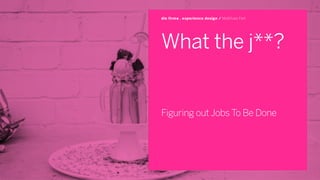 What the j**?
Figuring out Jobs To Be Done
die firma . experience design / Matthias Feit
 