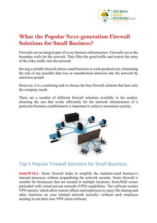 What the Popular Next-generation Firewall
Solutions for Small Business?
Firewalls are an integral part of every business infrastructure. Firewalls act as the
boundary walls for the network. They filter the good traffic and restrict the entry
of the risky traffic into the network.
Having a reliable firewall allows small business to work productively eliminating
the risk of any possible data loss or unauthorised intrusion into the network by
malicious people.
However, it is a confusing task to choose the best firewall solution that best suits
the company needs.
There are a number of different firewall solutions available in the market,
choosing the one that works efficiently for the network infrastructure of a
particular business establishment is important to achieve maximum security.
Top 5 Popular Firewall Solutions for Small Business:
SonicWALL: Sonic firewall helps to simplify the medium-sized business’s
internal processes without jeopardizing the network security. Sonic firewall is
suitable for businesses that are located in multiple locations. SonicWall comes
preloaded with virtual private network (VPN) capabilities. The software creates
VPN tunnels, which allow remote offices and employees to enjoy file sharing and
other functions on your internal network securely—without each employee
needing to run their own VPN client software.
 