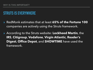 WHY IS THIS IMPORTANT?
STRUTS IS EVERYWHERE
▸ RedMonk estimates that at least 65% of the Fortune 100
companies are actively using the Struts framework.
▸ According to the Struts website: Lockheed Martin, the
IRS, Citigroup, Vodafone, Virgin Atlantic, Reader’s
Digest, Ofﬁce Depot, and SHOWTIME have used the
framework.
 