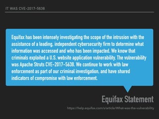Equifax has been intensely investigating the scope of the intrusion with the
assistance of a leading, independent cybersecurity firm to determine what
information was accessed and who has been impacted. We know that
criminals exploited a U.S. website application vulnerability. The vulnerability
was Apache Struts CVE-2017-5638. We continue to work with law
enforcement as part of our criminal investigation, and have shared
indicators of compromise with law enforcement.
Equifax Statement
IT WAS CVE-2017-5638
https://help.equifax.com/s/article/What-was-the-vulnerability
 