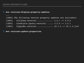 MAVEN VERSIONS PLUGIN
$ mvn versions:display-property-updates 
... 
[INFO] The following version property updates are available: 
[INFO] ${flyway.version} ............. 3.2.1 -> 5.0.6 
[INFO] ${webjars-jquery.version} ..... 2.2.4 -> 3.2.1 
[INFO] ${pgjdbc.version} ............. 42.1.4 -> 42.1.4.jre7
$ mvn versions:update-properties
 