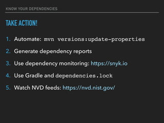 KNOW YOUR DEPENDENCIES
TAKE ACTION!
1. Automate: mvn versions:update-properties
2. Generate dependency reports
3. Use dependency monitoring: https://snyk.io
4. Use Gradle and dependencies.lock
5. Watch NVD feeds: https://nvd.nist.gov/
 