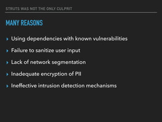STRUTS WAS NOT THE ONLY CULPRIT
MANY REASONS
▸ Using dependencies with known vulnerabilities
▸ Failure to sanitize user input
▸ Lack of network segmentation
▸ Inadequate encryption of PII
▸ Ineffective intrusion detection mechanisms
 