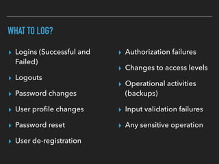 WHAT TO LOG?
▸ Logins (Successful and
Failed)
▸ Logouts
▸ Password changes
▸ User proﬁle changes
▸ Password reset
▸ User de-registration
▸ Authorization failures
▸ Changes to access levels
▸ Operational activities
(backups)
▸ Input validation failures
▸ Any sensitive operation
 