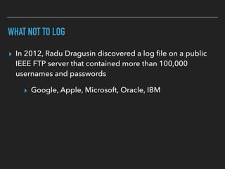 WHAT NOT TO LOG
▸ In 2012, Radu Dragusin discovered a log ﬁle on a public
IEEE FTP server that contained more than 100,000
usernames and passwords
▸ Google, Apple, Microsoft, Oracle, IBM
 