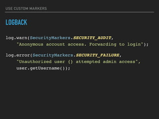 USE CUSTOM MARKERS
LOGBACK
log.warn(SecurityMarkers.SECURITY_AUDIT,  
"Anonymous account access. Forwarding to login");
log.error(SecurityMarkers.SECURITY_FAILURE,  
"Unauthorized user {} attempted admin access", 
user.getUsername());
 
