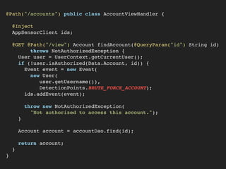 @Path("/accounts") public class AccountViewHandler {
@Inject
AppSensorClient ids;
@GET @Path("/view") Account findAccount(@QueryParam("id") String id)
throws NotAuthorizedException {
User user = UserContext.getCurrentUser();
if (!user.isAuthorized(Data.Account, id)) {
Event event = new Event(
new User(
user.getUsername()),
DetectionPoints.BRUTE_FORCE_ACCOUNT);
ids.addEvent(event);
throw new NotAuthorizedException(
"Not authorized to access this account.");
}
Account account = accountDao.find(id);
return account;
}
}
 