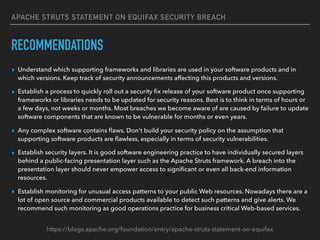 APACHE STRUTS STATEMENT ON EQUIFAX SECURITY BREACH
RECOMMENDATIONS
▸ Understand which supporting frameworks and libraries are used in your software products and in
which versions. Keep track of security announcements affecting this products and versions.
▸ Establish a process to quickly roll out a security ﬁx release of your software product once supporting
frameworks or libraries needs to be updated for security reasons. Best is to think in terms of hours or
a few days, not weeks or months. Most breaches we become aware of are caused by failure to update
software components that are known to be vulnerable for months or even years.
▸ Any complex software contains ﬂaws. Don't build your security policy on the assumption that
supporting software products are ﬂawless, especially in terms of security vulnerabilities.
▸ Establish security layers. It is good software engineering practice to have individually secured layers
behind a public-facing presentation layer such as the Apache Struts framework. A breach into the
presentation layer should never empower access to signiﬁcant or even all back-end information
resources. 
▸ Establish monitoring for unusual access patterns to your public Web resources. Nowadays there are a
lot of open source and commercial products available to detect such patterns and give alerts. We
recommend such monitoring as good operations practice for business critical Web-based services.
https://blogs.apache.org/foundation/entry/apache-struts-statement-on-equifax
 