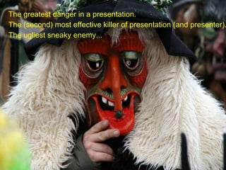 The greatest danger in a presentation.
The (second) most effective killer of presentation (and presenter).
The ugliest sneaky enemy...
 