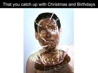 That you catch up with Christmas and Birthdays 