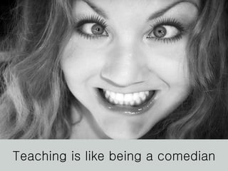 Teaching is like being a comedian 