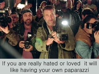 If you are really hated or loved  it will like having your own paparazzi 