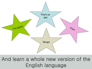 And learn a whole new version of the English language You gypsy Chav That’s so  gay Minger 