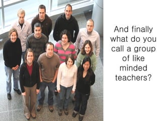 And finally what do you call a group of like minded teachers? 
