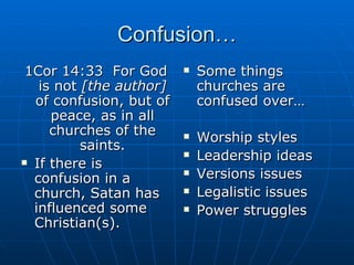 Confusion… 1Cor 14:33  For God is not  [the author]  of confusion, but of peace, as in all churches of the saints. If there is confusion in a church, Satan has influenced some Christian(s). Some things churches are confused over… Worship styles Leadership ideas Versions issues Legalistic issues Power struggles 