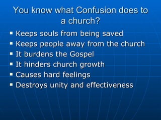 You know what Confusion does to a church? Keeps souls from being saved Keeps people away from the church It burdens the Gospel It hinders church growth Causes hard feelings Destroys unity and effectiveness 