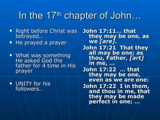 In the 17 th  chapter of John… Right before Christ was betrayed.. He prayed a prayer What was something He asked God the father for 4 time in His prayer UNITY for his followers… John 17:11… that they may be one, as we  [are] . John 17:21  That they all may be one; as thou, Father,  [art]  in me, … John 17:22  … that they may be one, even as we are one: John 17:22  I in them, and thou in me, that they may be made perfect in one; … 