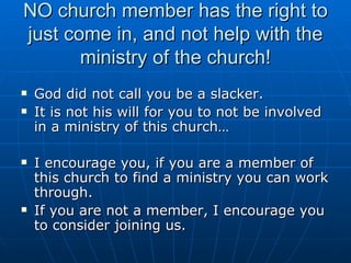 NO church member has the right to just come in, and not help with the ministry of the church! God did not call you be a slacker.  It is not his will for you to not be involved in a ministry of this church… I encourage you, if you are a member of this church to find a ministry you can work through. If you are not a member, I encourage you to consider joining us. 