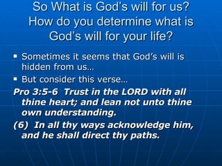 So What is God’s will for us? How do you determine what is God’s will for your life? Sometimes it seems that God’s will is hidden from us… But consider this verse… Pro 3:5-6  Trust in the LORD with all thine heart; and lean not unto thine own understanding. (6)  In all thy ways acknowledge him, and he shall direct thy paths. 