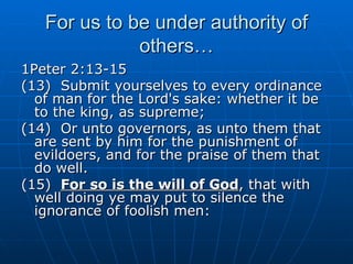 For us to be under authority of others… 1Peter 2:13-15 (13)  Submit yourselves to every ordinance of man for the Lord's sake: whether it be to the king, as supreme; (14)  Or unto governors, as unto them that are sent by him for the punishment of evildoers, and for the praise of them that do well. (15)  For so is the will of God , that with well doing ye may put to silence the ignorance of foolish men: 
