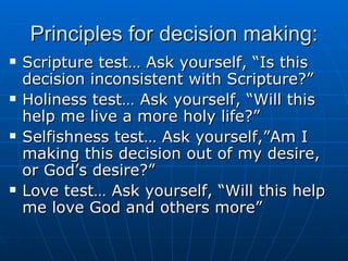 Principles for decision making: Scripture test… Ask yourself, “Is this decision inconsistent with Scripture?” Holiness test… Ask yourself, “Will this help me live a more holy life?” Selfishness test… Ask yourself,”Am I making this decision out of my desire, or God’s desire?” Love test… Ask yourself, “Will this help me love God and others more” 