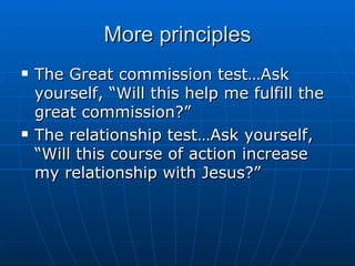 More principles The Great commission test…Ask yourself, “Will this help me fulfill the great commission?” The relationship test…Ask yourself, “Will this course of action increase my relationship with Jesus?” 