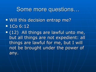 Some more questions… Will this decision entrap me? 1Co 6:12 (12)  All things are lawful unto me, but all things are not expedient: all things are lawful for me, but I will not be brought under the power of any. 