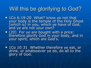 Will this be glorifying to God? 1Co 6:19-20  What? know ye not that your body is the temple of the Holy Ghost  [which is]  in you, which ye have of God, and ye are not your own? (20)  For ye are bought with a price: therefore glorify God in your body, and in your spirit, which are God's. 1Co 10:31  Whether therefore ye eat, or drink, or whatsoever ye do, do all to the glory of God. 