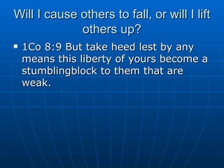 Will I cause others to fall, or will I lift others up? 1Co 8:9 But take heed lest by any means this liberty of yours become a stumblingblock to them that are weak. 