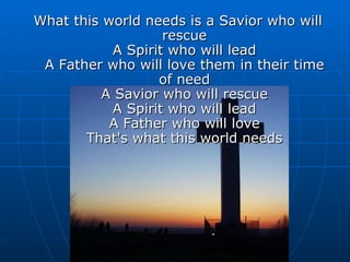 What this world needs is a Savior who will rescue A Spirit who will lead A Father who will love them in their time of need A Savior who will rescue A Spirit who will lead A Father who will love That's what this world needs 
