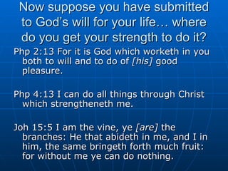 Now suppose you have submitted to God’s will for your life… where do you get your strength to do it? Php 2:13 For it is God which worketh in you both to will and to do of  [his]  good pleasure. Php 4:13 I can do all things through Christ which strengtheneth me. Joh 15:5 I am the vine, ye  [are]  the branches: He that abideth in me, and I in him, the same bringeth forth much fruit: for without me ye can do nothing. 