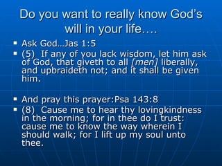 Do you want to really know God’s will in your life…. Ask God…Jas 1:5 (5)  If any of you lack wisdom, let him ask of God, that giveth to all  [men]  liberally, and upbraideth not; and it shall be given him. And pray this prayer:Psa 143:8 (8)  Cause me to hear thy lovingkindness in the morning; for in thee do I trust: cause me to know the way wherein I should walk; for I lift up my soul unto thee. 