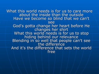 What this world needs is for us to care more about the inside than the outside Have we become so blind that we can't see God's gotta change her heart before He changes her shirt What this world needs is for us to stop hiding behind our relevance Blending in so well that people can't see the difference And it's the difference that sets the world free 