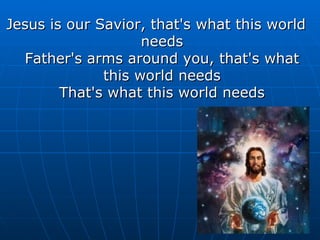 Jesus is our Savior, that's what this world needs Father's arms around you, that's what this world needs That's what this world needs 