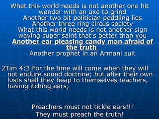 What this world needs is not another one hit wonder with an axe to grind Another two bit politician peddling lies Another three ring circus society What this world needs is not another sign waving super saint that's better than you Another ear pleasing candy man afraid of the truth  Another prophet in an Armani suit 2Tim 4:3 For the time will come when they will not endure sound doctrine; but after their own lusts shall they heap to themselves teachers, having itching ears; Preachers must not tickle ears!!! They must preach the truth! 