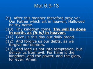 Mat 6:9-13 (9)  After this manner therefore pray ye: Our Father which art in heaven, Hallowed be thy name. (10)  Thy kingdom come.  Thy will be done in earth, as  [it is]  in heaven. (11)  Give us this day our daily bread. (12)  And forgive us our debts, as we forgive our debtors. (13)  And lead us not into temptation, but deliver us from evil: For thine is the kingdom, and the power, and the glory, for ever. Amen. 