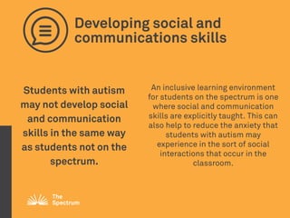 Developing social and
communications skills
Students with autism
may not develop social
and communication
skills in the same way
as students not on the
spectrum.
An inclusive learning environment
for students on the spectrum is one
where social and communication
skills are explicitly taught. This can
also help to reduce the anxiety that
students with autism may
experience in the sort of social
interactions that occur in the
classroom.
 