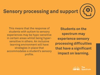 Sensory processing and support
This means that the response of
students with autism to sensory
experiences may be hypo-sensitive
in certain areas whilst being hyper-
sensitive in others. An inclusive
learning environment will have
strategies in place that
accommodates a student’s sensory
profile.
Students on the
spectrum may
experience sensory
processing difficulties
that have a significant
impact on learning. 
 