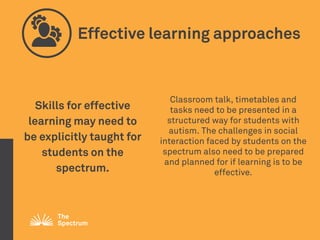 Effective learning approaches
Skills for effective
learning may need to
be explicitly taught for
students on the
spectrum.
Classroom talk, timetables and
tasks need to be presented in a
structured way for students with
autism. The challenges in social
interaction faced by students on the
spectrum also need to be prepared
and planned for if learning is to be
effective.
 