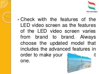  Check with the features of the
LED video screen as the features
of the LED video screen varies
from brand to brand. Always
choose the updated model that
includes the advanced features in
order to make your event the best
one.
 