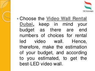  Choose the Video Wall Rental
Dubai, keep in mind your
budget as there are end
numbers of choices for rental
led video wall. Hence,
therefore, make the estimation
of your budget, and according
to you estimated, to get the
best-LED video wall.
 