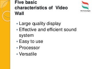 Five basic
characteristics of Video
Wall
 Large quality display
 Effective and efficient sound
system
 Easy to use
 Processor
 Versatile
 