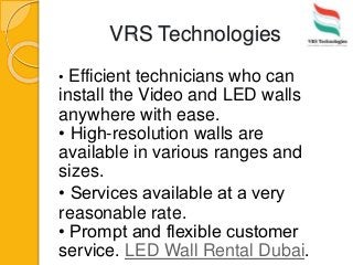 VRS Technologies
• Efficient technicians who can
install the Video and LED walls
anywhere with ease.
• High-resolution walls are
available in various ranges and
sizes.
• Services available at a very
reasonable rate.
• Prompt and flexible customer
service. LED Wall Rental Dubai.
 