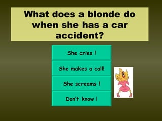 What does a blonde do when she has a car accident? She cries ! She makes a call! She screams ! Don’t know ! 