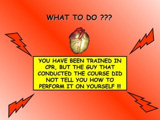 WHAT TO DO ???WHAT TO DO ???
YOU HAVE BEEN TRAINED IN
CPR, BUT THE GUY THAT
CONDUCTED THE COURSE DID
NOT TELL YOU HOW TO
PERFORM IT ON YOURSELF !!!
 