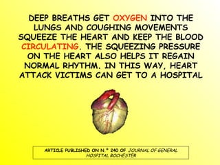 DEEP BREATHS GET OXYGEN INTO THE
LUNGS AND COUGHING MOVEMENTS
SQUEEZE THE HEART AND KEEP THE BLOOD
CIRCULATING. THE SQUEEZING PRESSURE
ON THE HEART ALSO HELPS IT REGAIN
NORMAL RHYTHM. IN THIS WAY, HEART
ATTACK VICTIMS CAN GET TO A HOSPITAL
ARTICLE PUBLISHED ON N.º 240 OF JOURNAL OF GENERAL
HOSPITAL ROCHESTER
 
