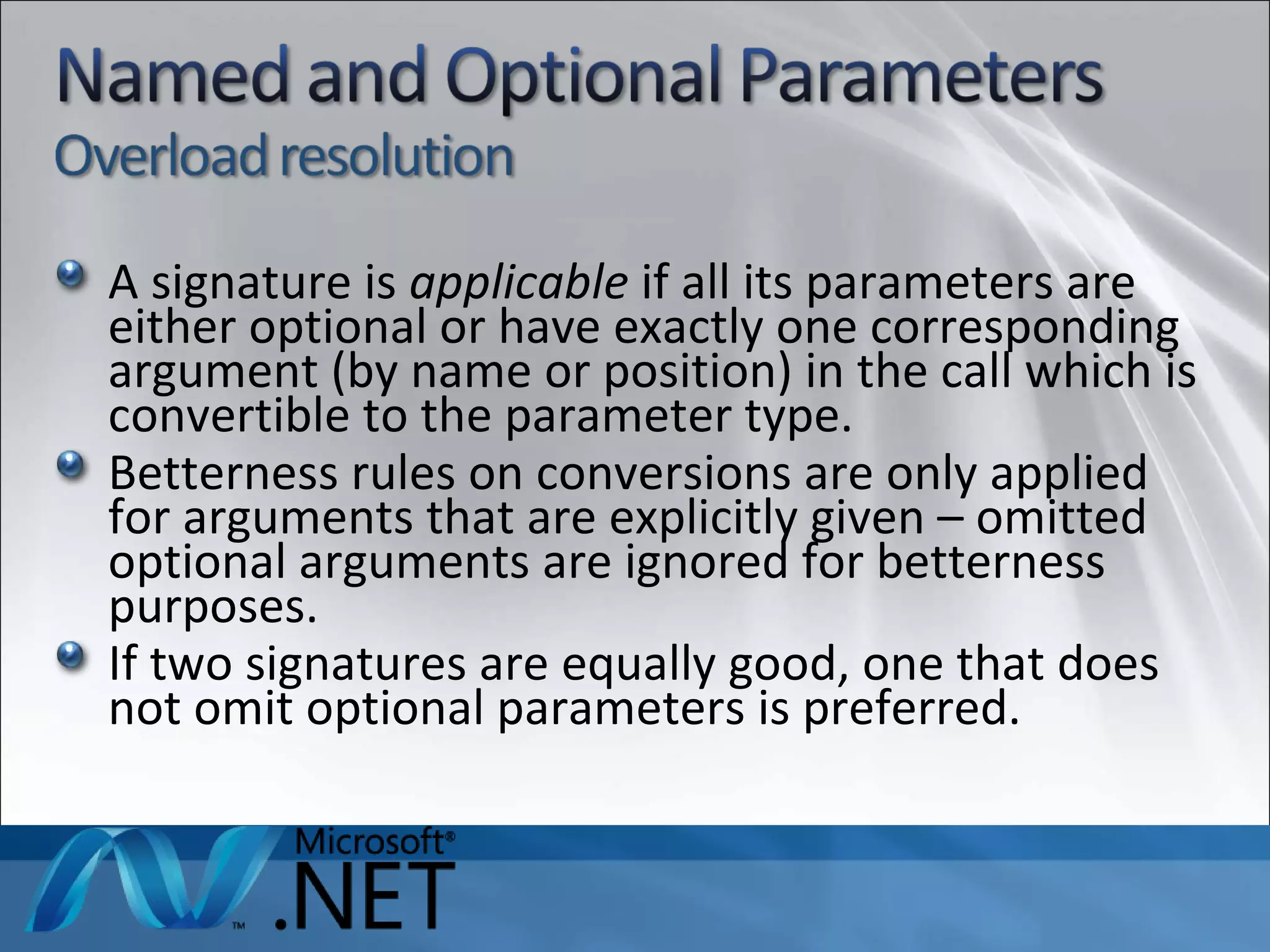 A signature is  applicable  if all its parameters are either optional or have exactly one corresponding argument (by name or position) in the call which is convertible to the parameter type. Betterness rules on conversions are only applied for arguments that are explicitly given – omitted optional arguments are ignored for betterness purposes. If two signatures are equally good, one that does not omit optional parameters is preferred. 