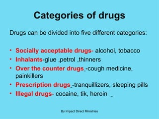 Categories of drugs Drugs can be divided into five different categories: Socially acceptable drugs -  alcohol, tobacco Inhalants -glue ,petrol ,thinners Over the counter drugs   -cough medicine, painkillers Prescription drugs   -tranquillizers, sleeping pills Illegal drugs -  cocaine, tik, heroin  By Impact Direct Ministries 