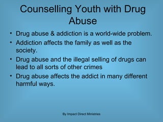 Counselling Youth with Drug Abuse Drug abuse & addiction is a world-wide problem.  Addiction affects the family as well as the society.  Drug abuse and the illegal selling of drugs can lead to all sorts of other crimes Drug abuse affects the addict in many different harmful ways. By Impact Direct Ministries 